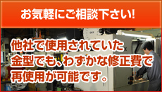 お気軽にご相談下さい!他社で使用されていた金型でも、わずかな修正費で再使用が可能です。