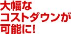 大幅なコストダウンが可能に!